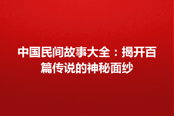 中国民间故事大全：揭开百篇传说的神秘面纱