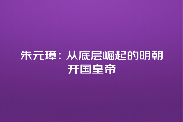 朱元璋：从底层崛起的明朝开国皇帝