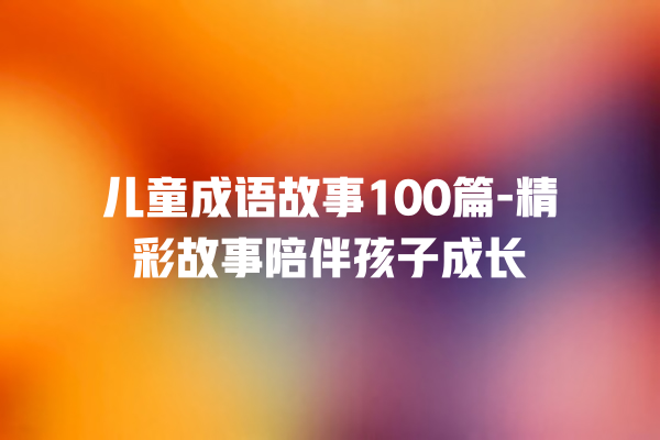 儿童成语故事100篇-精彩故事陪伴孩子成长