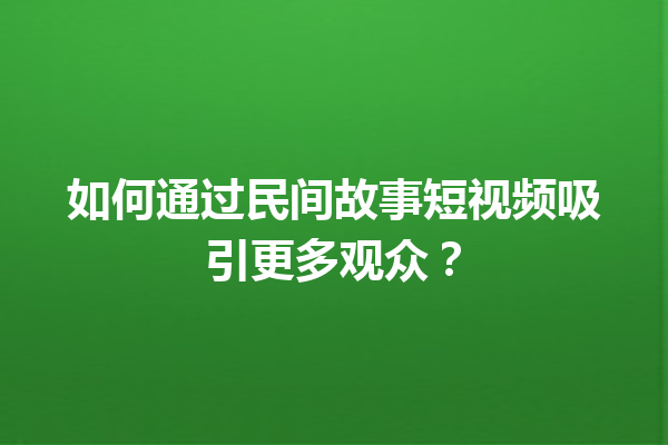 如何通过民间故事短视频吸引更多观众？