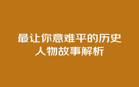 最让你意难平的历史人物故事解析