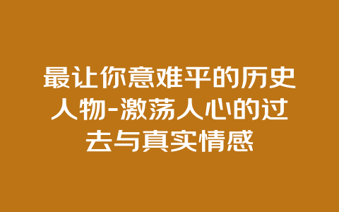 最让你意难平的历史人物-激荡人心的过去与真实情感