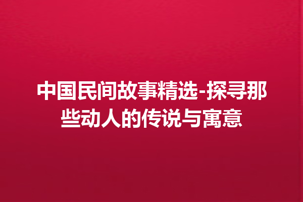 中国民间故事精选-探寻那些动人的传说与寓意