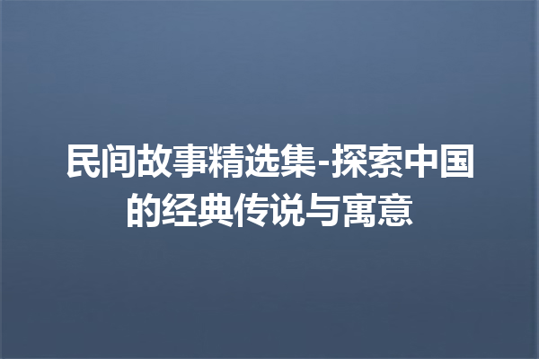 民间故事精选集-探索中国的经典传说与寓意