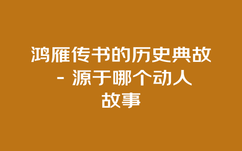 鸿雁传书的历史典故 – 源于哪个动人故事