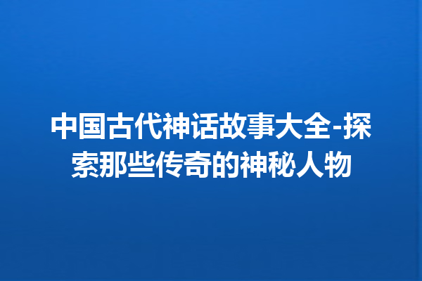 中国古代神话故事大全-探索那些传奇的神秘人物