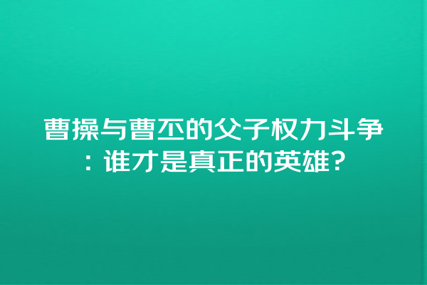 曹操与曹丕的父子权力斗争：谁才是真正的英雄？