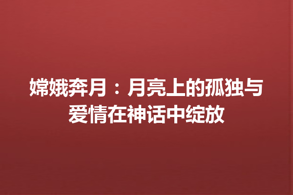 嫦娥奔月：月亮上的孤独与爱情在神话中绽放