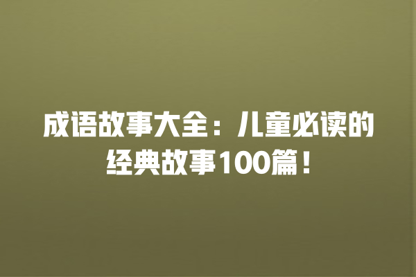 成语故事大全：儿童必读的经典故事100篇！