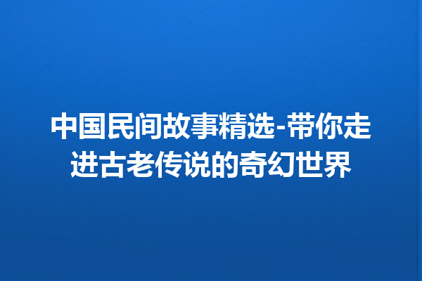 中国民间故事精选-带你走进古老传说的奇幻世界