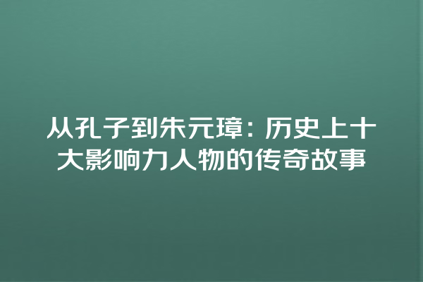 从孔子到朱元璋：历史上十大影响力人物的传奇故事