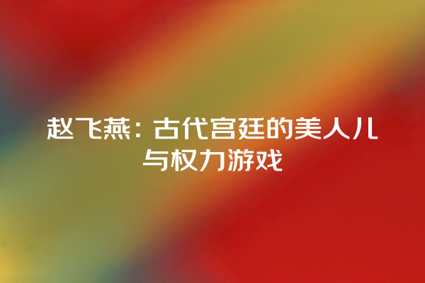 赵飞燕：古代宫廷的美人儿与权力游戏