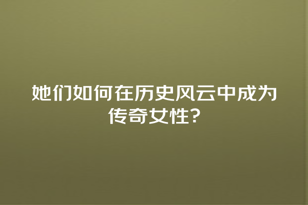 她们如何在历史风云中成为传奇女性？