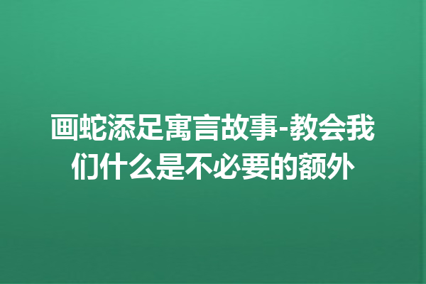 画蛇添足寓言故事-教会我们什么是不必要的额外