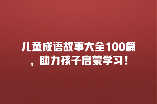 儿童成语故事大全100篇，助力孩子启蒙学习！