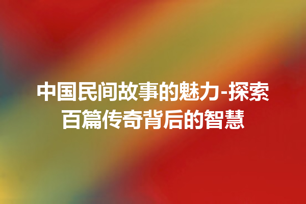 中国民间故事的魅力-探索百篇传奇背后的智慧