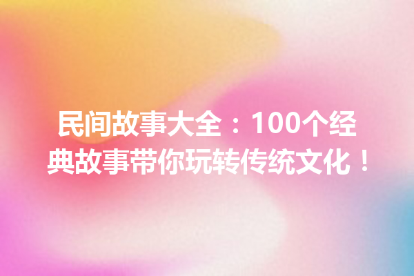 民间故事大全：100个经典故事带你玩转传统文化！