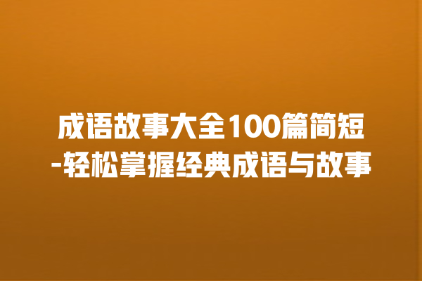 成语故事大全100篇简短-轻松掌握经典成语与故事