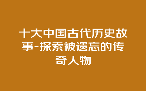 十大中国古代历史故事-探索被遗忘的传奇人物