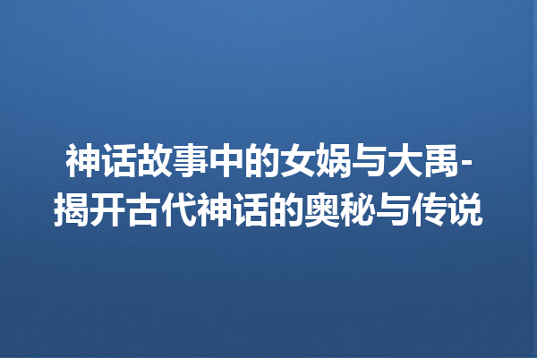 神话故事中的女娲与大禹-揭开古代神话的奥秘与传说