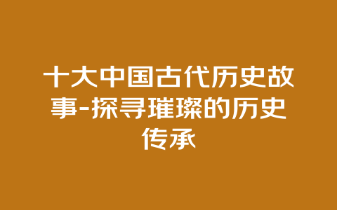 十大中国古代历史故事-探寻璀璨的历史传承