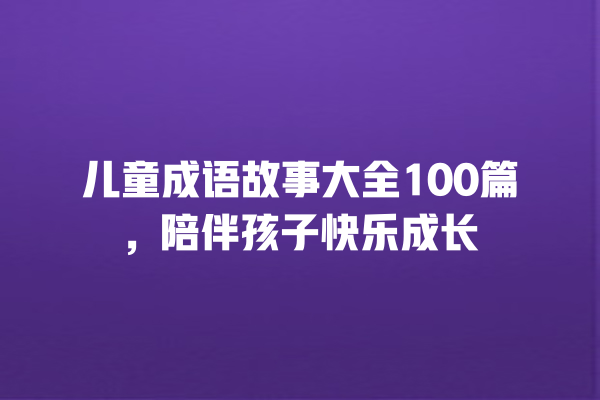 儿童成语故事大全100篇，陪伴孩子快乐成长