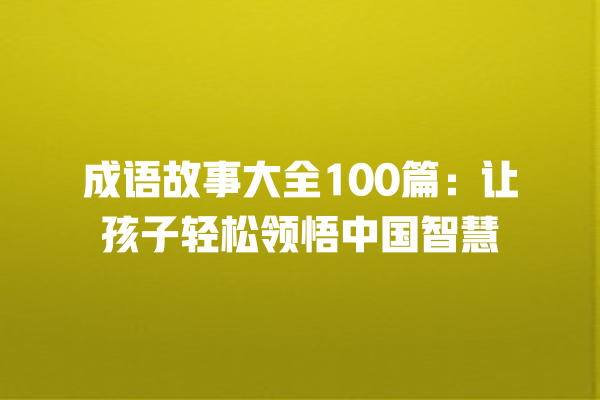 成语故事大全100篇：让孩子轻松领悟中国智慧