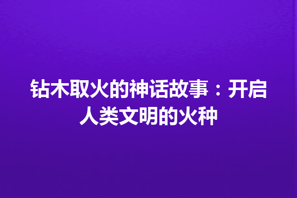 钻木取火的神话故事：开启人类文明的火种