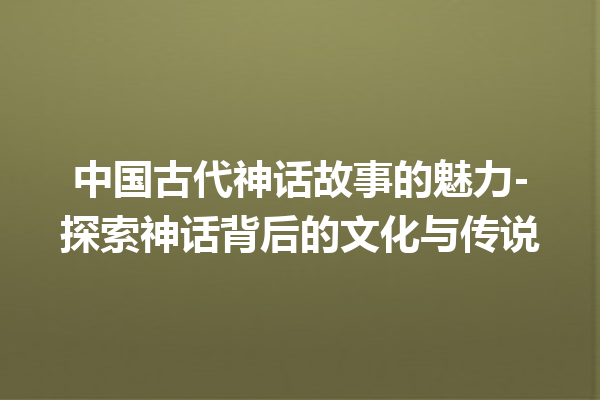 中国古代神话故事的魅力-探索神话背后的文化与传说