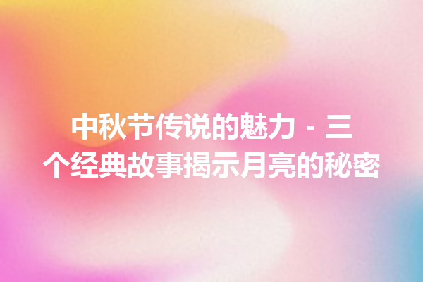 中秋节传说的魅力 – 三个经典故事揭示月亮的秘密