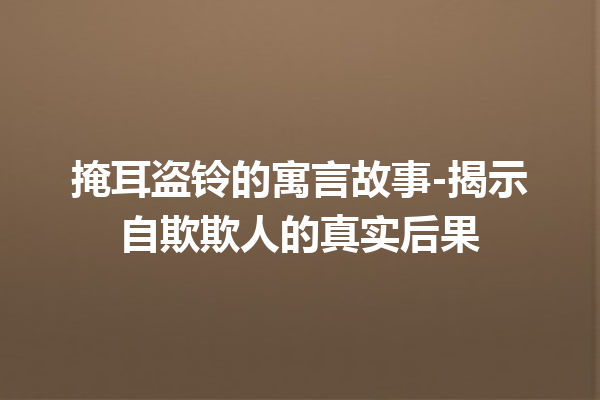 掩耳盗铃的寓言故事-揭示自欺欺人的真实后果