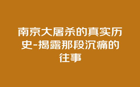 南京大屠杀的真实历史-揭露那段沉痛的往事