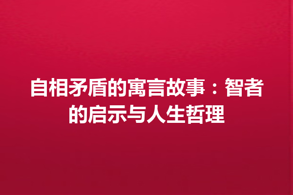 自相矛盾的寓言故事：智者的启示与人生哲理