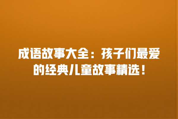 成语故事大全：孩子们最爱的经典儿童故事精选！