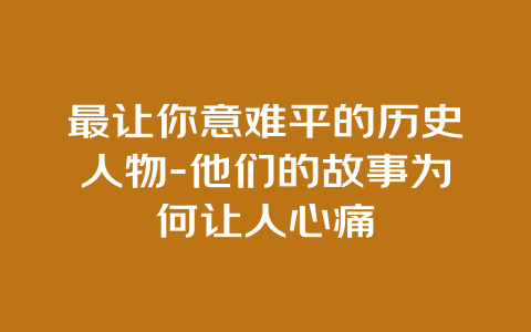 最让你意难平的历史人物-他们的故事为何让人心痛