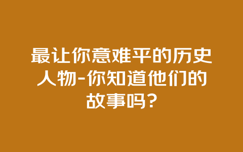 最让你意难平的历史人物-你知道他们的故事吗？