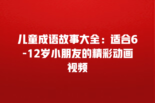 儿童成语故事大全：适合6-12岁小朋友的精彩动画视频