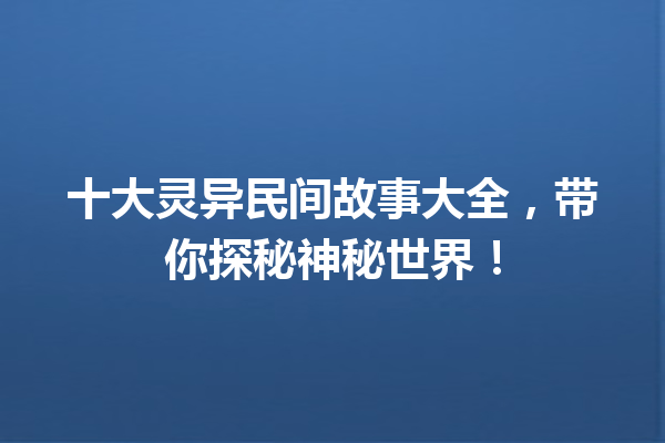 十大灵异民间故事大全，带你探秘神秘世界！