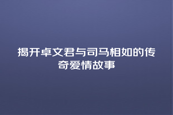 揭开卓文君与司马相如的传奇爱情故事