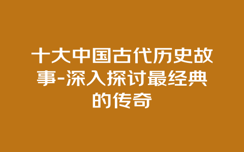 十大中国古代历史故事-深入探讨最经典的传奇