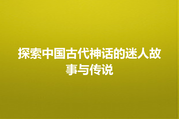 探索中国古代神话的迷人故事与传说