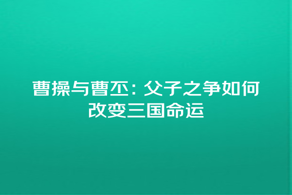 曹操与曹丕：父子之争如何改变三国命运