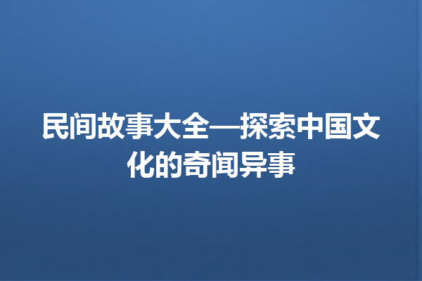 民间故事大全—探索中国文化的奇闻异事