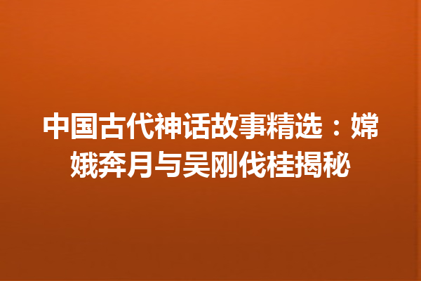 中国古代神话故事精选：嫦娥奔月与吴刚伐桂揭秘