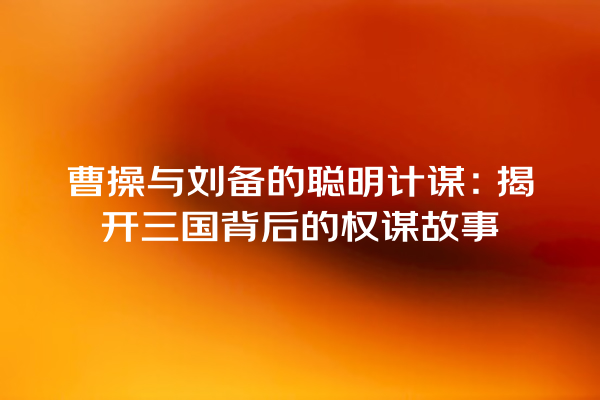 曹操与刘备的聪明计谋：揭开三国背后的权谋故事