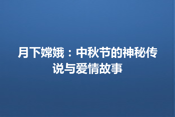 月下嫦娥：中秋节的神秘传说与爱情故事