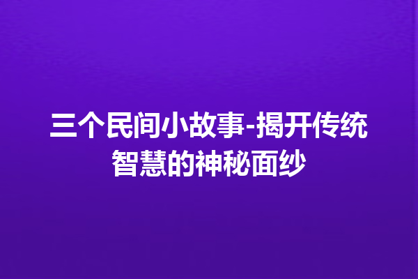 三个民间小故事-揭开传统智慧的神秘面纱