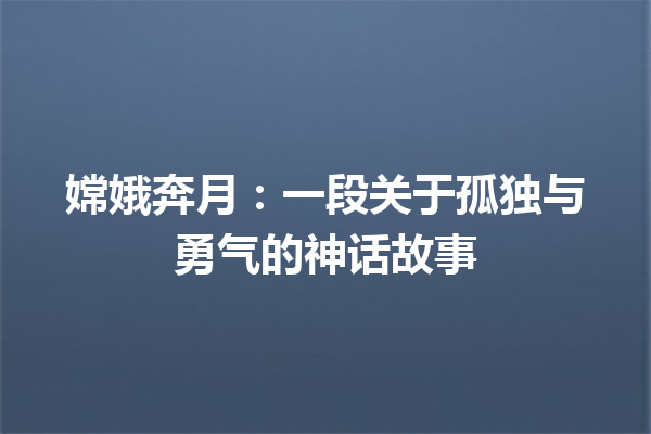 嫦娥奔月：一段关于孤独与勇气的神话故事