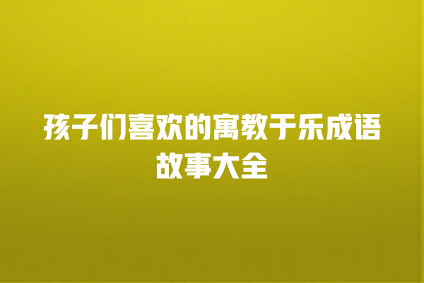 孩子们喜欢的寓教于乐成语故事大全