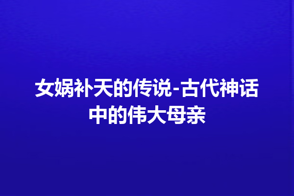 女娲补天的传说-古代神话中的伟大母亲